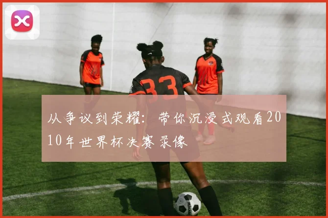 从争议到荣耀:带你沉浸式观看2010年世界杯决赛录像