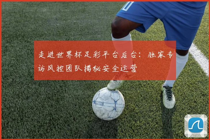 走进世界杯足彩平台后台：独家专访风控团队揭秘安全运营