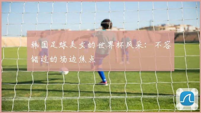 韩国足球美女的世界杯风采：不容错过的场边焦点