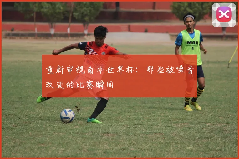 重新审视南非世界杯:那些被噪音改变的比赛瞬间