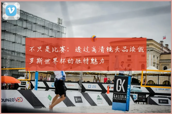 不只是比赛:透过高清镜头品读俄罗斯世界杯的独特魅力