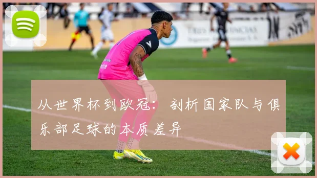 从世界杯到欧冠：剖析国家队与俱乐部足球的本质差异