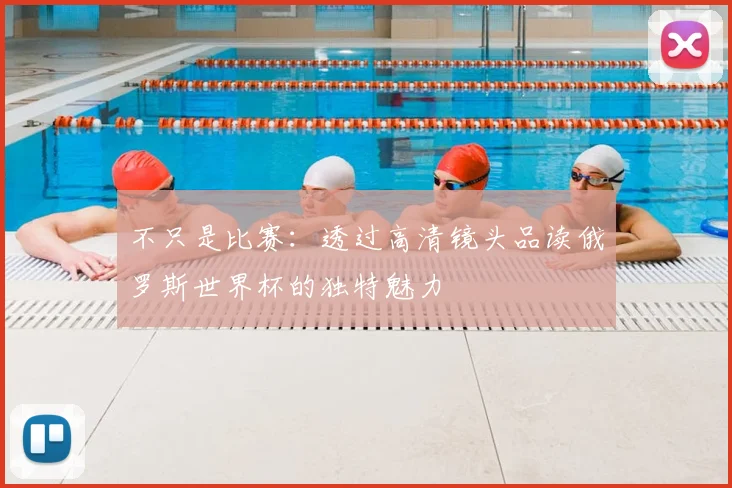不只是比赛:透过高清镜头品读俄罗斯世界杯的独特魅力