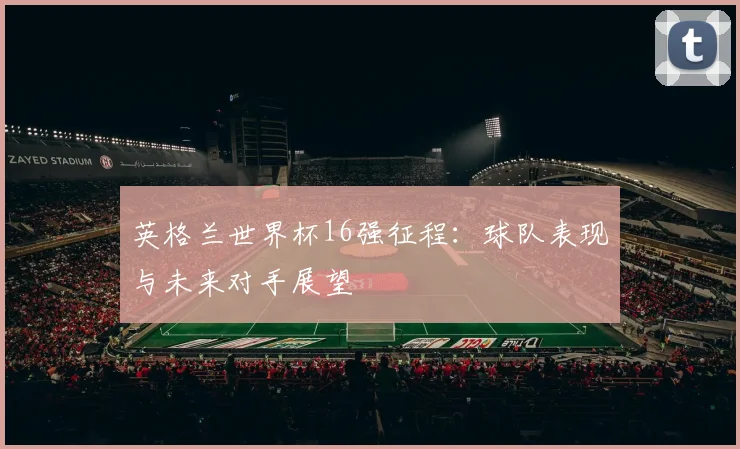 英格兰世界杯16强征程:球队表现与未来对手展望