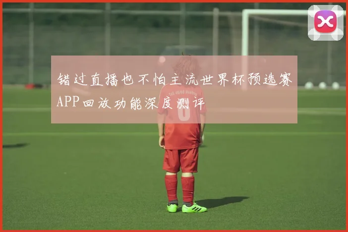 错过直播也不怕主流世界杯预选赛APP回放功能深度测评