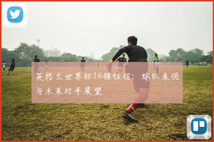 英格兰世界杯16强征程:球队表现与未来对手展望
