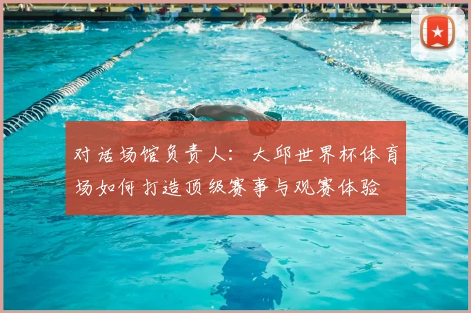 对话场馆负责人:大邱世界杯体育场如何打造顶级赛事与观赛体验