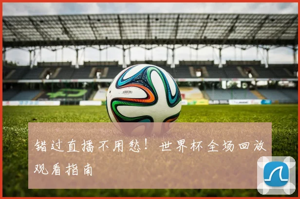 错过直播不用愁！世界杯全场回放观看指南