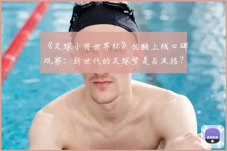 《足球小将世界杯》优酷上线口碑观察:新世代的足球梦是否及格?