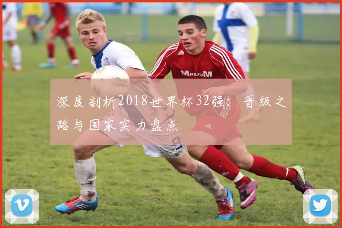深度剖析2018世界杯32强：晋级之路与国家实力盘点