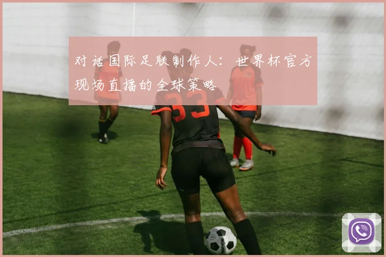 对话国际足联制作人：世界杯官方现场直播的全球策略