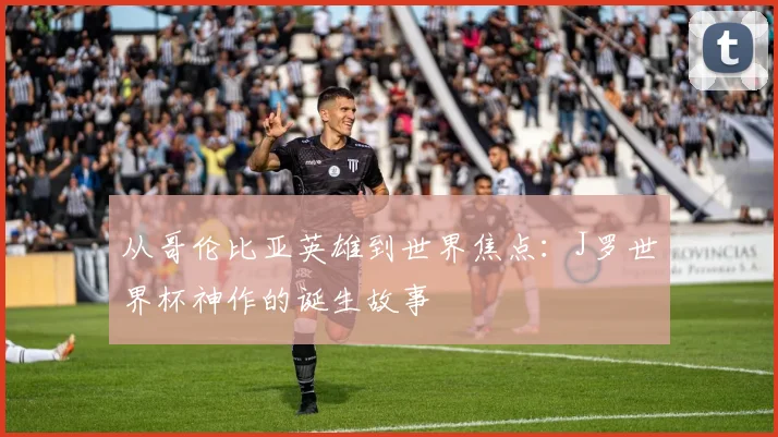从哥伦比亚英雄到世界焦点:J罗世界杯神作的诞生故事