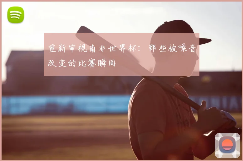 重新审视南非世界杯:那些被噪音改变的比赛瞬间