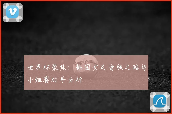 世界杯聚焦:韩国女足晋级之路与小组赛对手分析