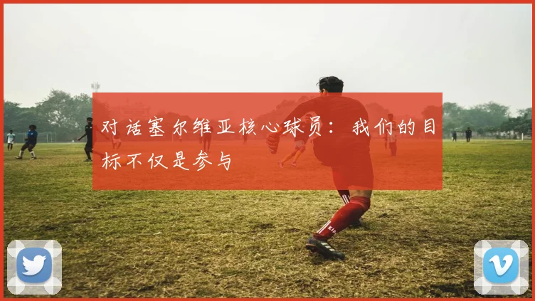 对话塞尔维亚核心球员:我们的目标不仅是参与