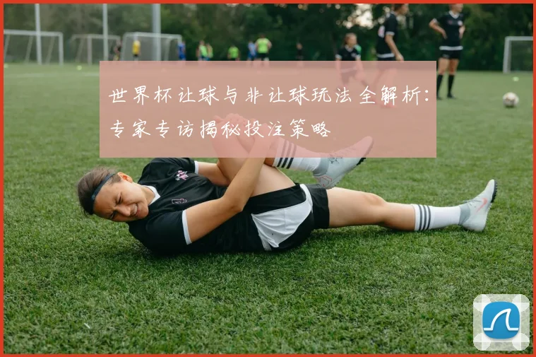 世界杯让球与非让球玩法全解析：专家专访揭秘投注策略
