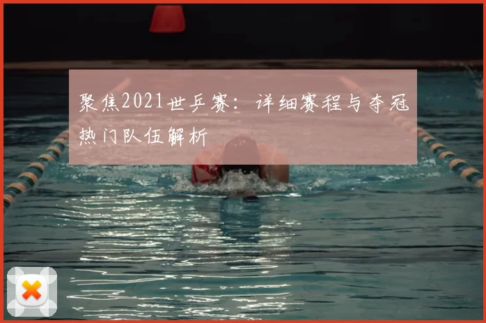 聚焦2021世乒赛：详细赛程与夺冠热门队伍解析