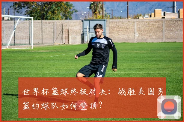 世界杯篮球终极对决：战胜美国男篮的球队如何登顶？