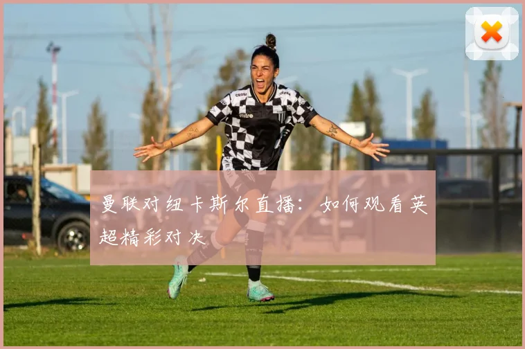 曼联对纽卡斯尔直播：如何观看英超精彩对决