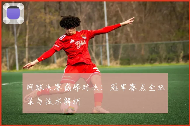 网球决赛巅峰对决：冠军赛点全记录与技术解析