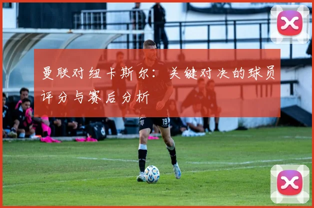 曼联对纽卡斯尔：关键对决的球员评分与赛后分析