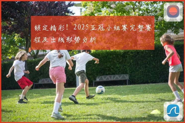 锁定精彩！2025亚冠小组赛完整赛程及出线形势分析