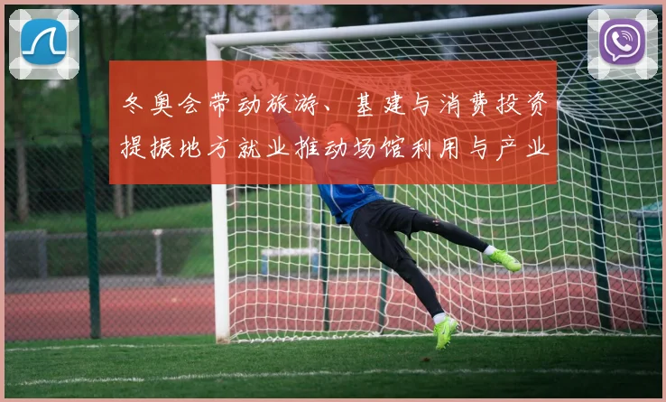 冬奥会带动旅游、基建与消费投资提振地方就业推动场馆利用与产业链升级