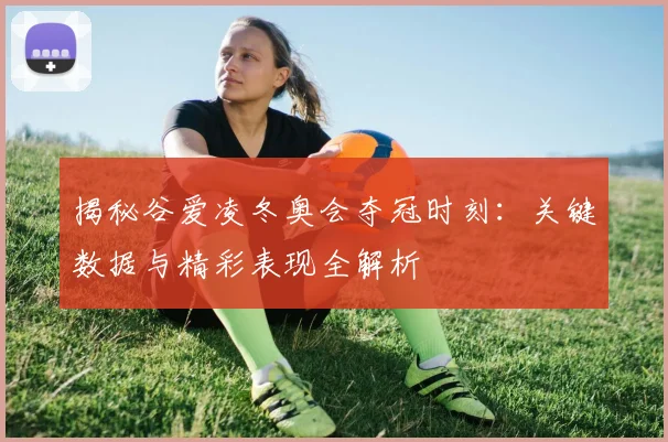 揭秘谷爱凌冬奥会夺冠时刻：关键数据与精彩表现全解析
