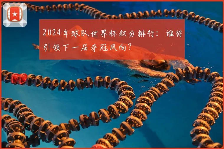 2024年球队世界杯积分排行：谁将引领下一届夺冠风向？