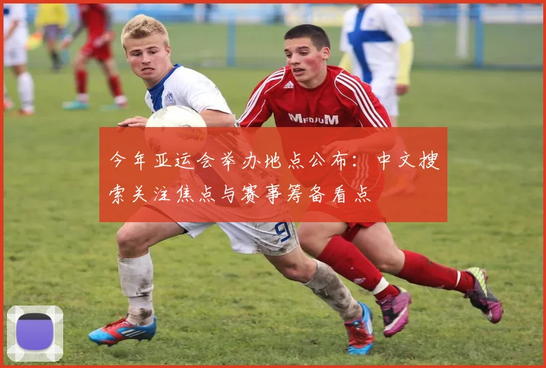 今年亚运会举办地点公布:中文搜索关注焦点与赛事筹备看点