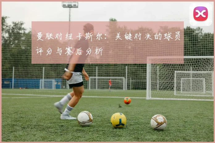 曼联对纽卡斯尔：关键对决的球员评分与赛后分析