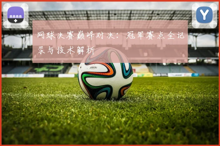 网球决赛巅峰对决：冠军赛点全记录与技术解析