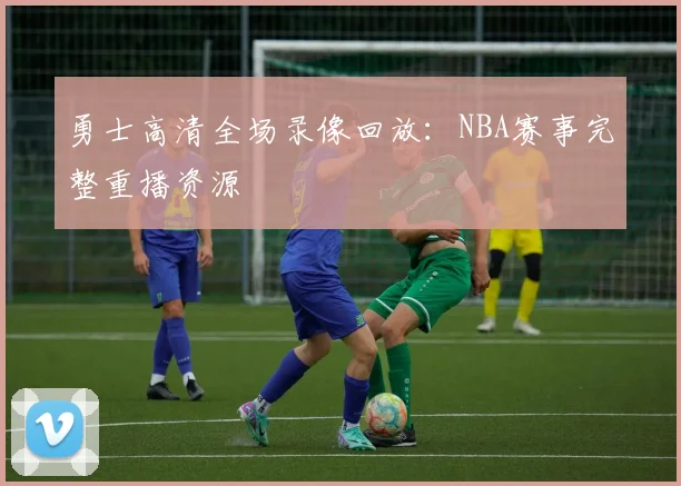 勇士高清全场录像回放：NBA赛事完整重播资源