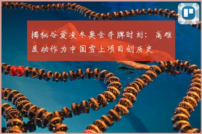 揭秘谷爱凌冬奥会夺牌时刻：高难度动作为中国雪上项目创历史