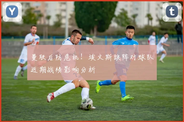 曼联后防危机！埃文斯缺阵对球队近期战绩影响分析