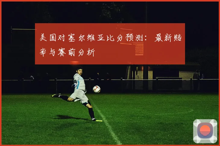 美国对塞尔维亚比分预测：最新赔率与赛前分析