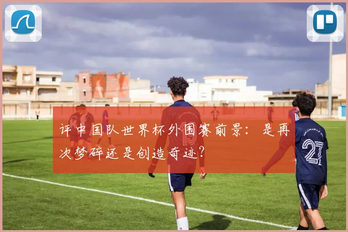 评中国队世界杯外围赛前景：是再次梦碎还是创造奇迹？